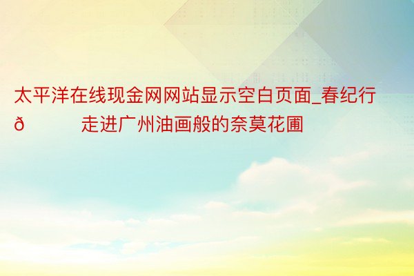 太平洋在线现金网网站显示空白页面_春纪行🍀走进广州油画般的奈莫花圃