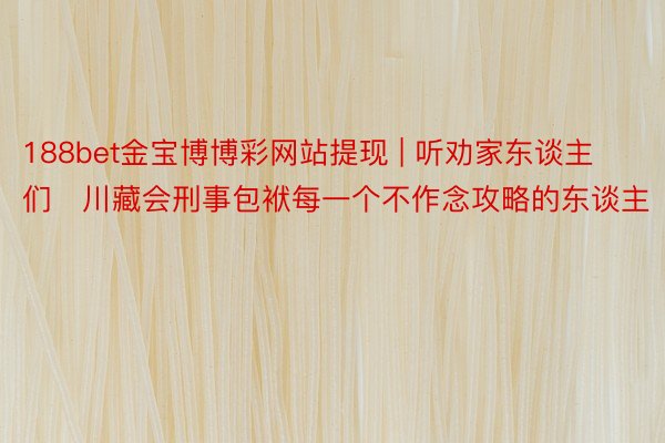 188bet金宝博博彩网站提现 | 听劝家东谈主们✅川藏会刑事包袱每一个不作念攻略的东谈主