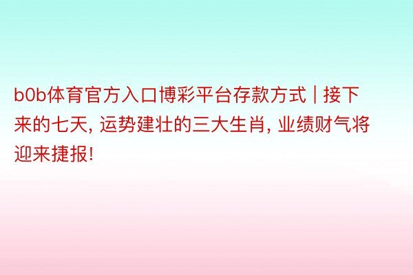 b0b体育官方入口博彩平台存款方式 | 接下来的七天, 运势建壮的三大生肖, 业绩财气将迎来捷报!