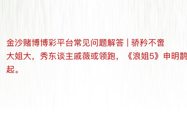 金沙赌博博彩平台常见问题解答 | 骄矜不啻大姐大，秀东谈主戚薇或领跑，《浪姐5》申明鹊起。