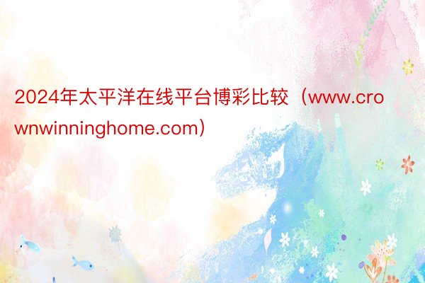 2024年太平洋在线平台博彩比较（www.crownwinninghome.com）