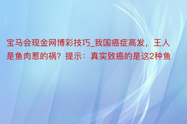 宝马会现金网博彩技巧_我国癌症高发，王人是鱼肉惹的祸？提示：真实致癌的是这2种鱼