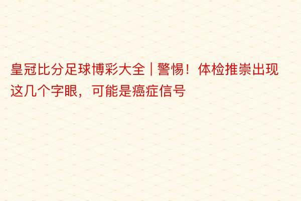 皇冠比分足球博彩大全 | 警惕！体检推崇出现这几个字眼，可能是癌症信号