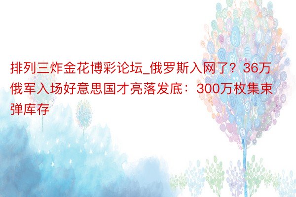 排列三炸金花博彩论坛_俄罗斯入网了？36万俄军入场好意思国才亮落发底：300万枚集束弹库存