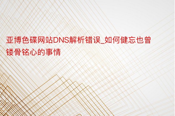 亚博色碟网站DNS解析错误_如何健忘也曾镂骨铭心的事情