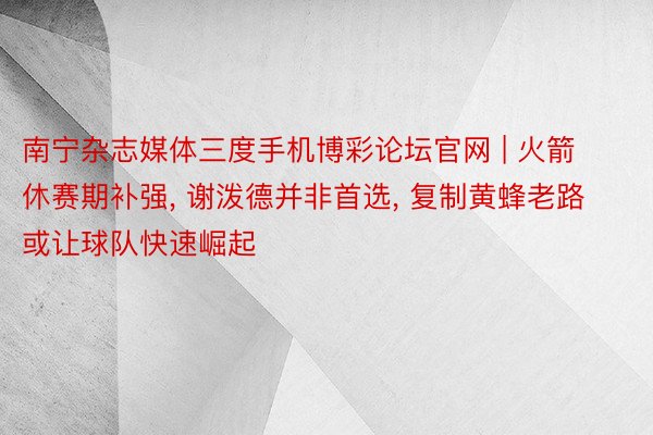 南宁杂志媒体三度手机博彩论坛官网 | 火箭休赛期补强, 谢泼德并非首选, 复制黄蜂老路或让球队快速崛起