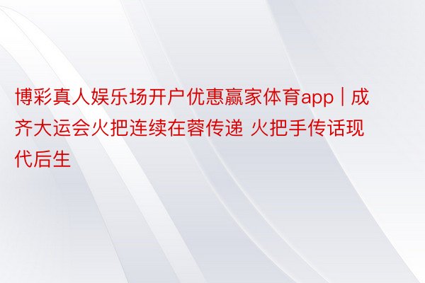 博彩真人娱乐场开户优惠赢家体育app | 成齐大运会火把连续在蓉传递 火把手传话现代后生