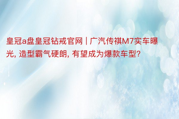 皇冠a盘皇冠钻戒官网 | 广汽传祺M7实车曝光, 造型霸气硬朗, 有望成为爆款车型?