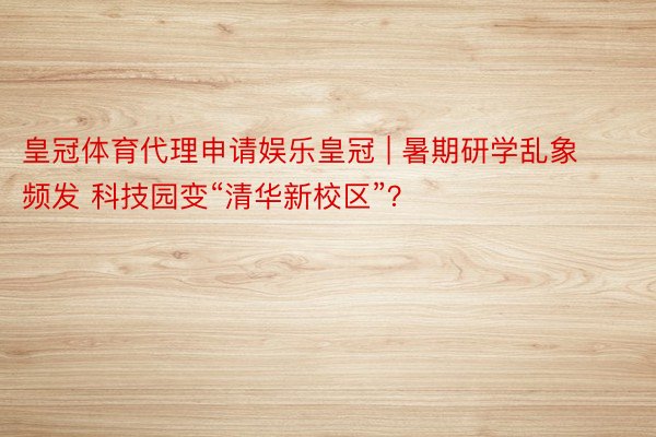 皇冠体育代理申请娱乐皇冠 | 暑期研学乱象频发 科技园变“清华新校区”？