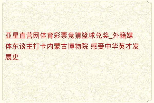 亚星直营网体育彩票竞猜篮球兑奖_外籍媒体东谈主打卡内蒙古博物院 感受中华英才发展史