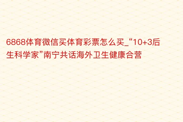 6868体育微信买体育彩票怎么买_“10+3后生科学家”南宁共话海外卫生健康合营