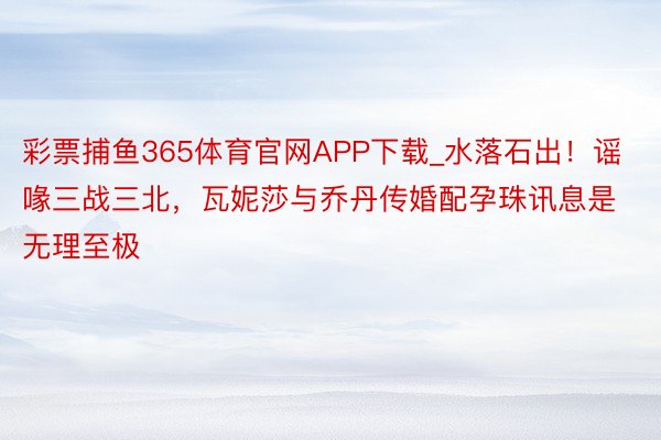 彩票捕鱼365体育官网APP下载_水落石出！谣喙三战三北，瓦妮莎与乔丹传婚配孕珠讯息是无理至极