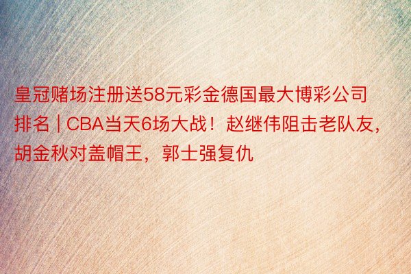 皇冠赌场注册送58元彩金德国最大博彩公司排名 | CBA当天6场大战！赵继伟阻击老队友，胡金秋对盖帽王，郭士强复仇