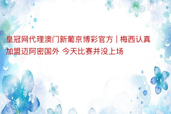 皇冠网代理澳门新葡京博彩官方 | 梅西认真加盟迈阿密国外 今天比赛并没上场