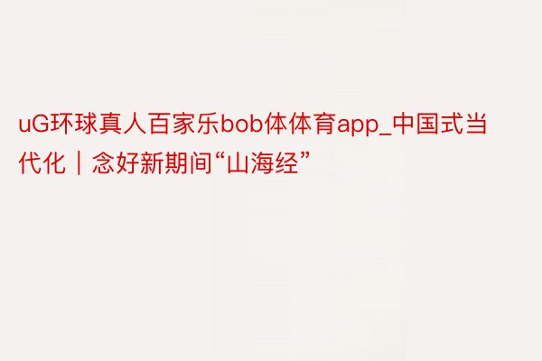 uG环球真人百家乐bob体体育app_中国式当代化｜念好新期间“山海经”