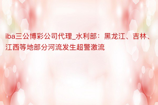 iba三公博彩公司代理_水利部：黑龙江、吉林、江西等地部分河流发生超警激流