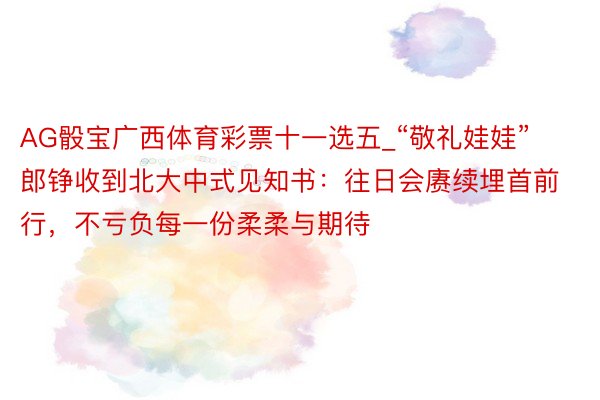 AG骰宝广西体育彩票十一选五_“敬礼娃娃”郎铮收到北大中式见知书：往日会赓续埋首前行，不亏负每一份柔柔与期待