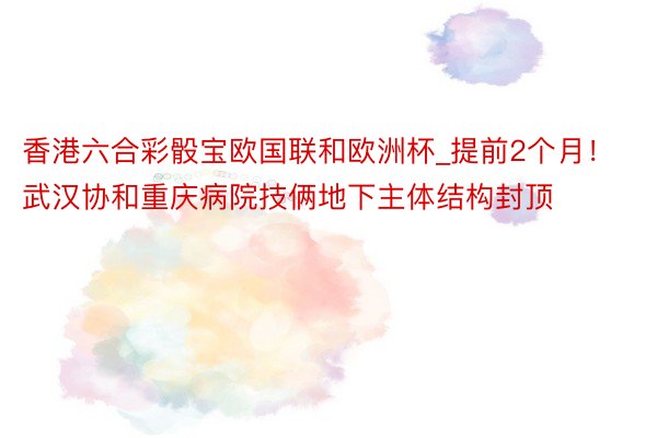 香港六合彩骰宝欧国联和欧洲杯_提前2个月！武汉协和重庆病院技俩地下主体结构封顶