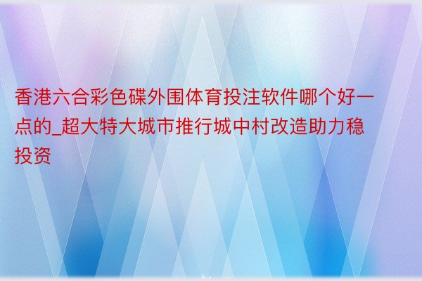 香港六合彩色碟外围体育投注软件哪个好一点的_超大特大城市推行城中村改造助力稳投资