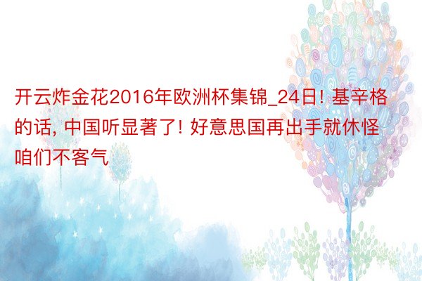 开云炸金花2016年欧洲杯集锦_24日! 基辛格的话, 中国听显著了! 好意思国再出手就休怪咱们不客气