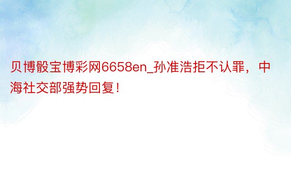 贝博骰宝博彩网6658en_孙准浩拒不认罪，中海社交部强势回复！