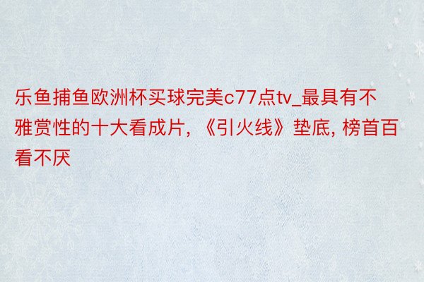 乐鱼捕鱼欧洲杯买球完美c77点tv_最具有不雅赏性的十大看成片, 《引火线》垫底, 榜首百看不厌