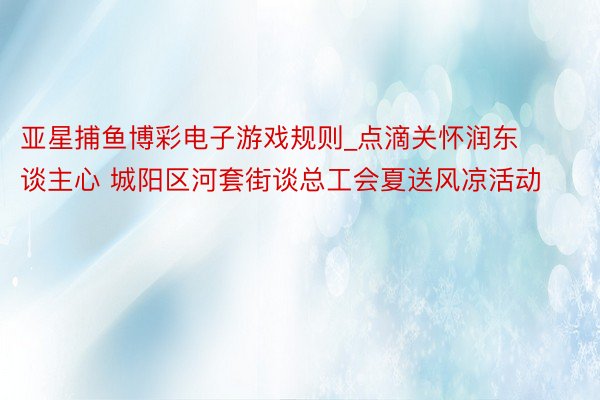 亚星捕鱼博彩电子游戏规则_点滴关怀润东谈主心 城阳区河套街谈总工会夏送风凉活动