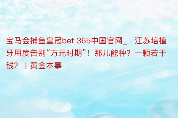 宝马会捕鱼皇冠bet 365中国官网_​江苏培植牙用度告别“万元时期”！那儿能种？一颗若干钱？丨黄金本事