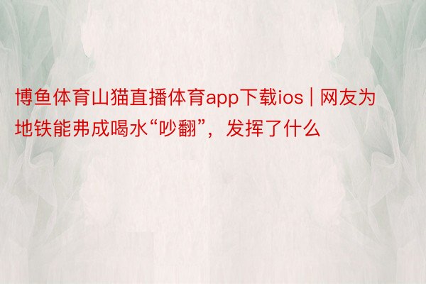 博鱼体育山猫直播体育app下载ios | 网友为地铁能弗成喝水“吵翻”，发挥了什么