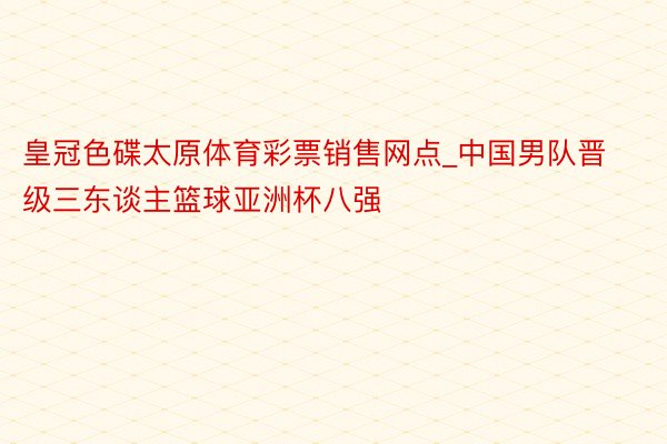 皇冠色碟太原体育彩票销售网点_中国男队晋级三东谈主篮球亚洲杯八强