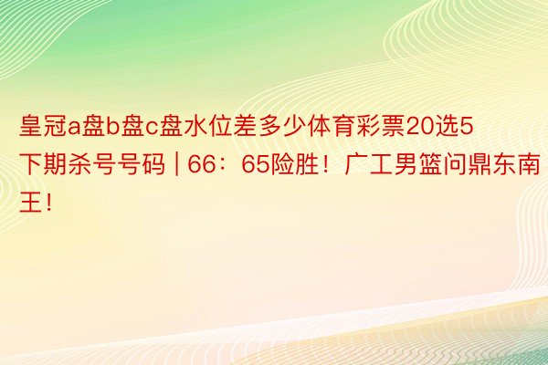 皇冠a盘b盘c盘水位差多少体育彩票20选5下期杀号号码 | 66：65险胜！广工男篮问鼎东南王！