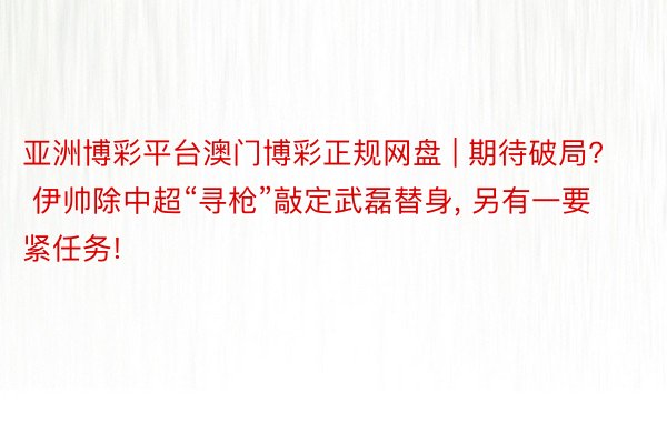 亚洲博彩平台澳门博彩正规网盘 | 期待破局? 伊帅除中超“寻枪”敲定武磊替身， 另有一要紧任务!