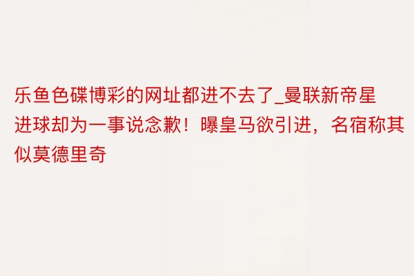 乐鱼色碟博彩的网址都进不去了_曼联新帝星进球却为一事说念歉！曝皇马欲引进，名宿称其似莫德里奇