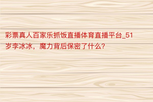 彩票真人百家乐抓饭直播体育直播平台_51岁李冰冰，魔力背后保密了什么？