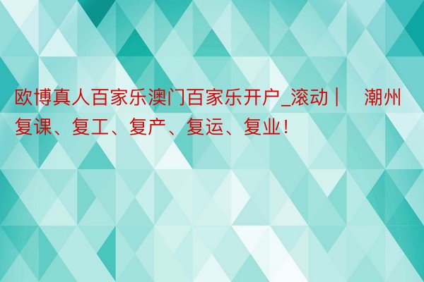 欧博真人百家乐澳门百家乐开户_滚动 | ​潮州复课、复工、复产、复运、复业！