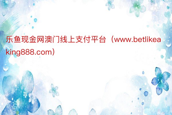 乐鱼现金网澳门线上支付平台（www.betlikeaking888.com）