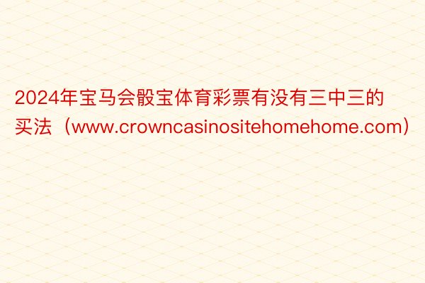 2024年宝马会骰宝体育彩票有没有三中三的买法（www.crowncasinositehomehome.com）