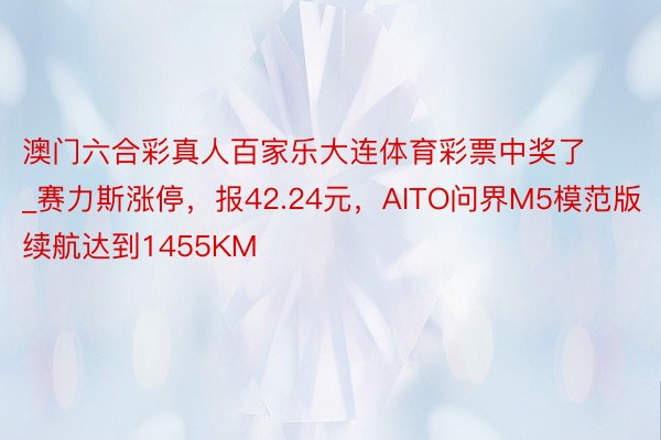 澳门六合彩真人百家乐大连体育彩票中奖了_赛力斯涨停，报42.24元，AITO问界M5模范版续航达到1455KM