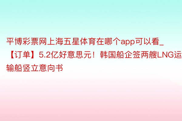 平博彩票网上海五星体育在哪个app可以看_【订单】5.2亿好意思元！韩国船企签两艘LNG运输船竖立意向书