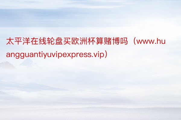 太平洋在线轮盘买欧洲杯算赌博吗（www.huangguantiyuvipexpress.vip）