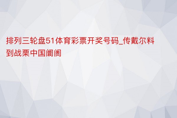 排列三轮盘51体育彩票开奖号码_传戴尔料到战栗中国阛阓