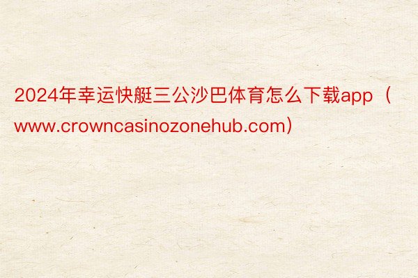 2024年幸运快艇三公沙巴体育怎么下载app（www.crowncasinozonehub.com）