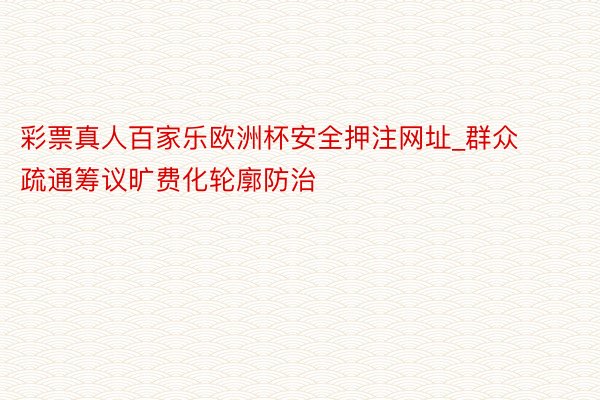 彩票真人百家乐欧洲杯安全押注网址_群众疏通筹议旷费化轮廓防治