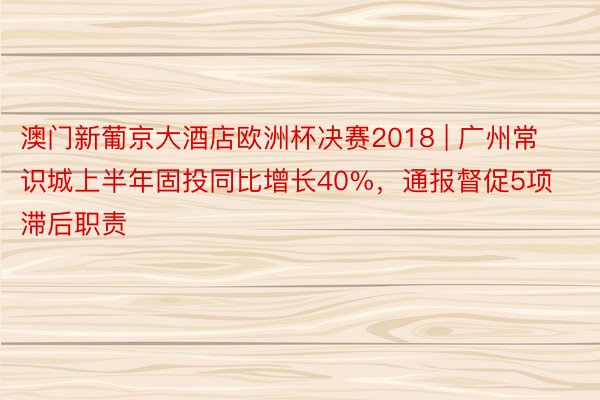 澳门新葡京大酒店欧洲杯决赛2018 | 广州常识城上半年固投同比增长40%，通报督促5项滞后职责