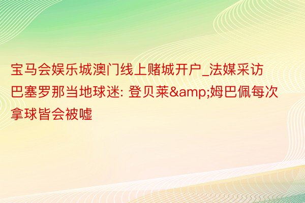 宝马会娱乐城澳门线上赌城开户_法媒采访巴塞罗那当地球迷: 登贝莱&姆巴佩每次拿球皆会被嘘