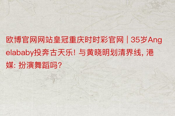 欧博官网网站皇冠重庆时时彩官网 | 35岁Angelababy投奔古天乐! 与黄晓明划清界线, 港媒: 扮演舞蹈吗?