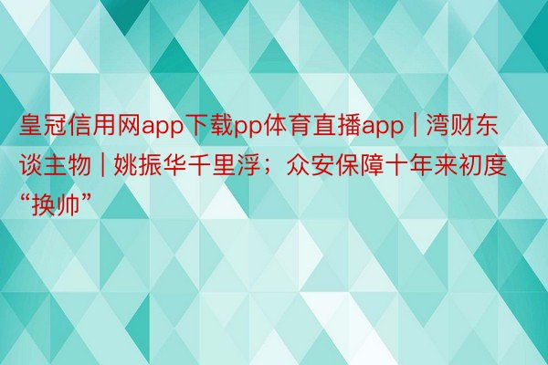 皇冠信用网app下载pp体育直播app | 湾财东谈主物 | 姚振华千里浮；众安保障十年来初度“换帅”