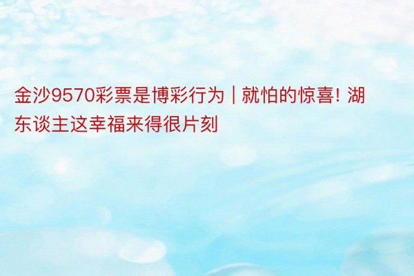 金沙9570彩票是博彩行为 | 就怕的惊喜! 湖东谈主这幸福来得很片刻