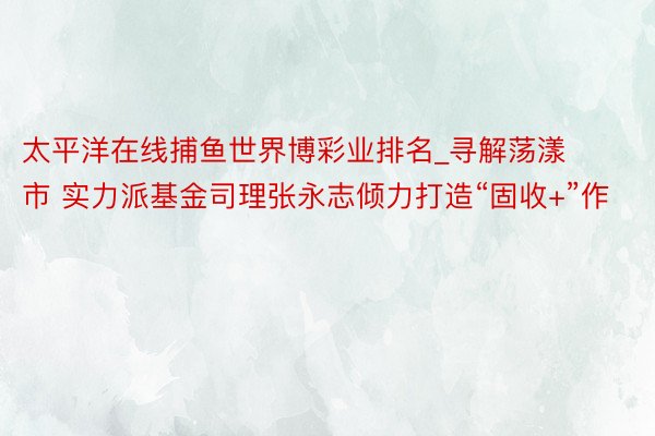 太平洋在线捕鱼世界博彩业排名_寻解荡漾市 实力派基金司理张永志倾力打造“固收+”作