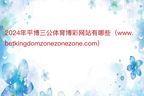 2024年平博三公体育博彩网站有哪些（www.betkingdomzonezonezone.com）